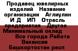 Продавец ювелирных изделий › Название организации ­ Аглиулин И.Д,, ИП › Отрасль предприятия ­ Другое › Минимальный оклад ­ 30 000 - Все города Работа » Вакансии   . Башкортостан респ.,Баймакский р-н